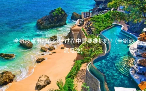全钒液流电池在运行过程中需要维护吗？(全钒液流电池)